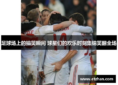 足球场上的搞笑瞬间 球星们的欢乐时刻集锦笑翻全场