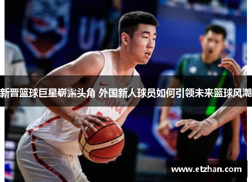 新晋篮球巨星崭露头角 外国新人球员如何引领未来篮球风潮