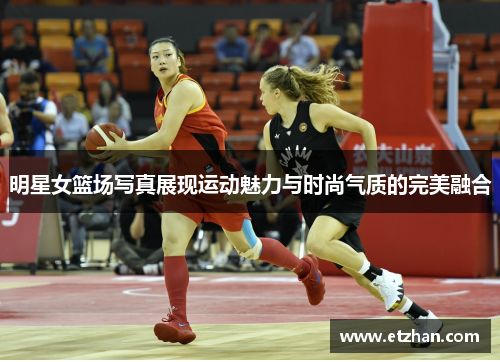 明星女篮场写真展现运动魅力与时尚气质的完美融合