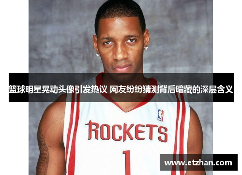 篮球明星晃动头像引发热议 网友纷纷猜测背后暗藏的深层含义