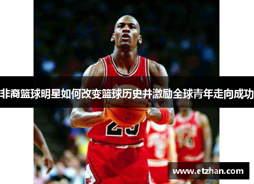 非裔篮球明星如何改变篮球历史并激励全球青年走向成功